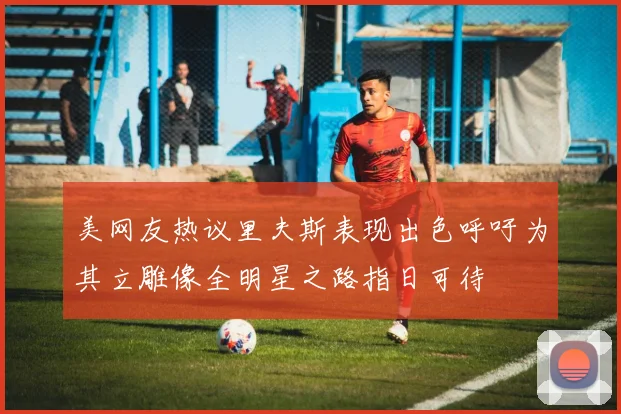 美网友热议里夫斯表现出色呼吁为其立雕像全明星之路指日可待