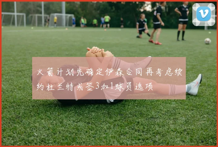 火箭计划先确定伊森合同再考虑续约杜兰特或签3加1球员选项
