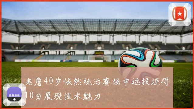 老詹40岁依然统治赛场中远投连得10分展现技术魅力