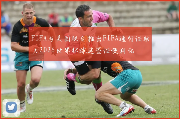 FIFA与美国联合推出FIFA通行证助力2026世界杯球迷签证便利化