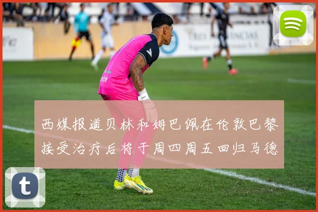 西媒报道贝林和姆巴佩在伦敦巴黎接受治疗后将于周四周五回归马德里