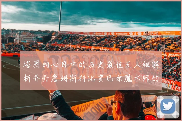 塔图姆心目中的历史最佳五人组解析乔丹詹姆斯科比贾巴尔魔术师的传奇魅力