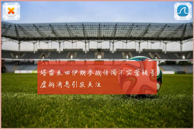 塔雷米回伊朗参战传闻不实营销号虚构消息引发关注