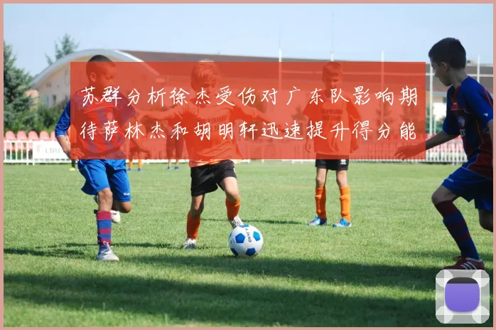 苏群分析徐杰受伤对广东队影响期待萨林杰和胡明轩迅速提升得分能力