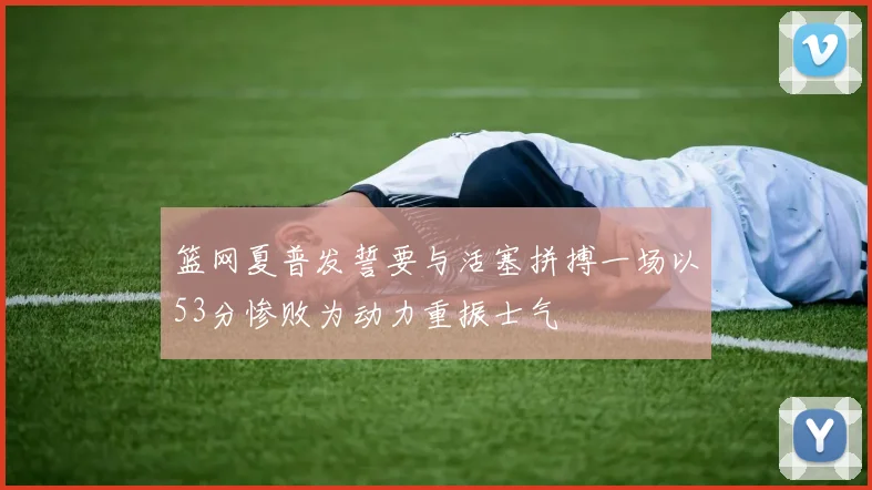 篮网夏普发誓要与活塞拼搏一场以53分惨败为动力重振士气