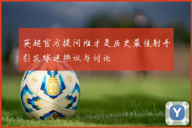 英超官方提问谁才是历史最佳射手引发球迷热议与讨论