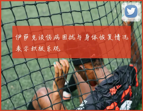 伊萨克谈伤病困扰与身体恢复情况表示积极乐观