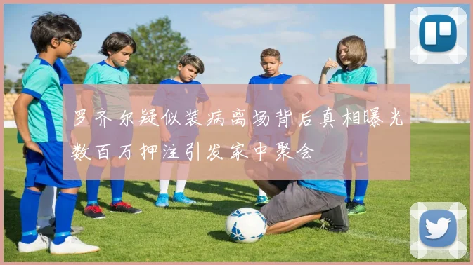 罗齐尔疑似装病离场背后真相曝光数百万押注引发家中聚会