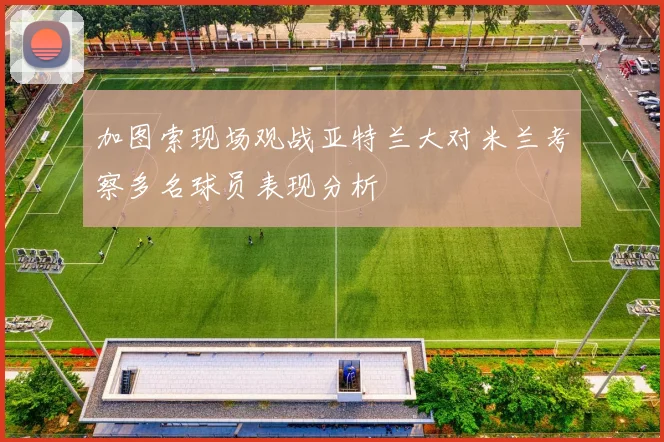 加图索现场观战亚特兰大对米兰考察多名球员表现分析