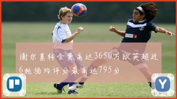 谢尔基转会费高达3650万欧英超近6轮场均评分最高达795分