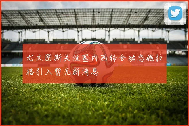 尤文图斯关注塞内西转会动态施拉格引入暂无新消息