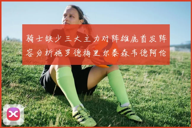 骑士缺少三大主力对阵雄鹿首发阵容分析施罗德梅里尔泰森韦德阿伦出战
