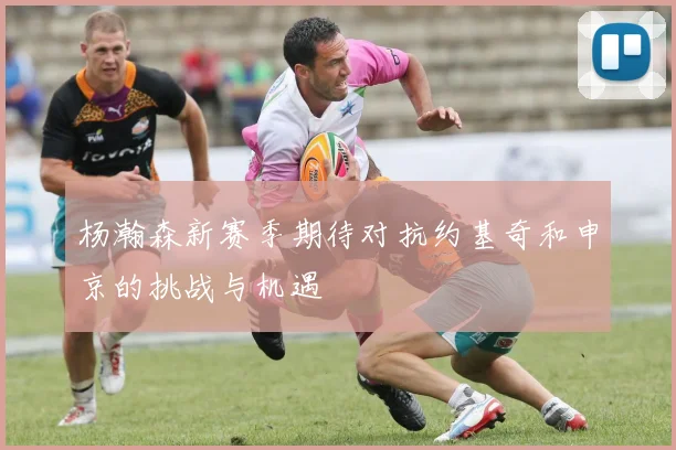 杨瀚森新赛季期待对抗约基奇和申京的挑战与机遇