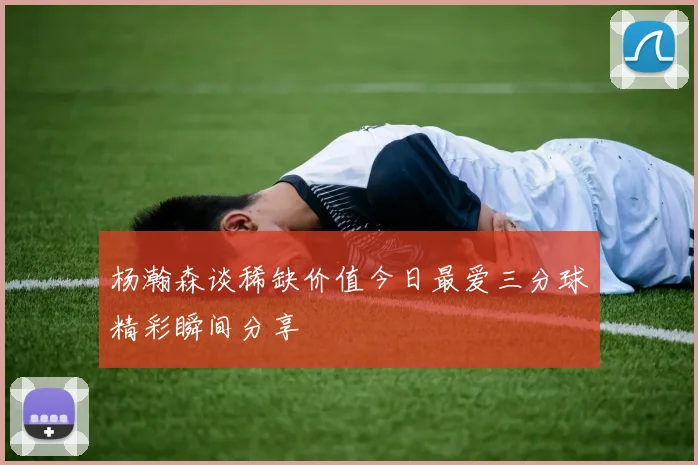 杨瀚森谈稀缺价值今日最爱三分球精彩瞬间分享