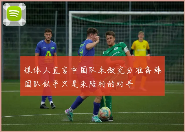 媒体人直言中国队未做充分准备韩国队似乎只是来陪衬的对手