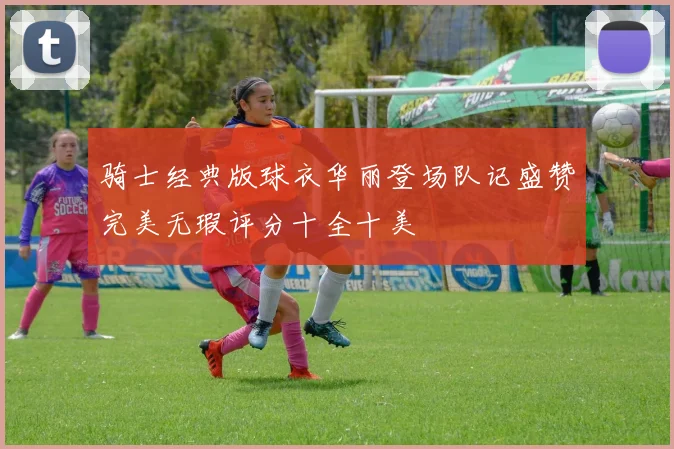 骑士经典版球衣华丽登场队记盛赞完美无瑕评分十全十美