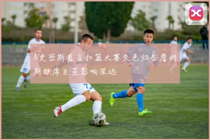 A史密斯直言扣篮大赛失色归咎詹姆斯缺席巨星影响深远