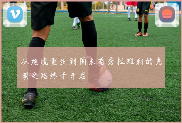 从绝境重生到国米首秀拉维利的光明之路终于开启