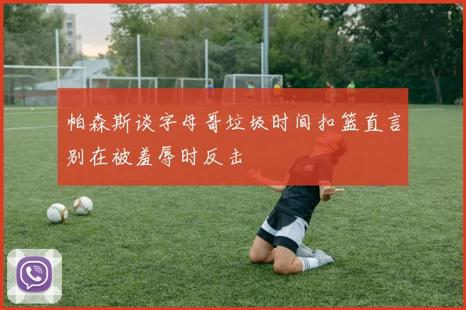 帕森斯谈字母哥垃圾时间扣篮直言别在被羞辱时反击