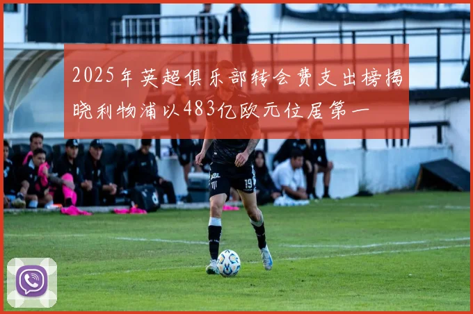 2025年英超俱乐部转会费支出榜揭晓利物浦以483亿欧元位居第一