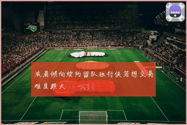 浓眉倾向续约留队独行侠若想交易难度颇大
