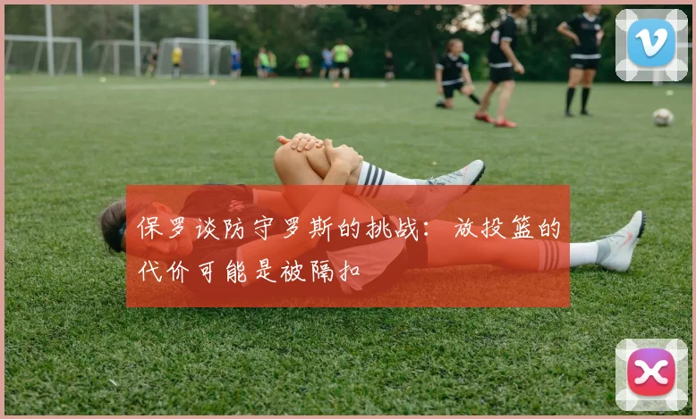 保罗谈防守罗斯的挑战：放投篮的代价可能是被隔扣