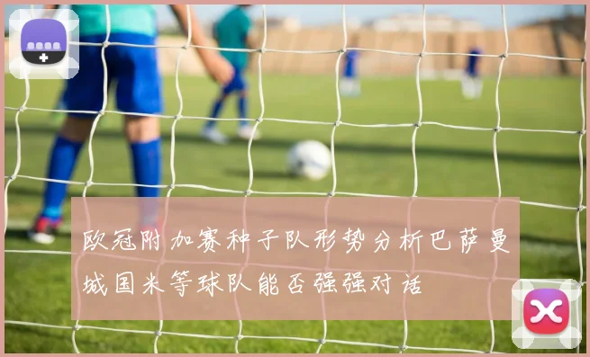 欧冠附加赛种子队形势分析巴萨曼城国米等球队能否强强对话