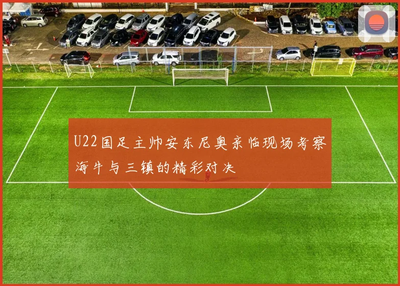 U22国足主帅安东尼奥亲临现场考察海牛与三镇的精彩对决
