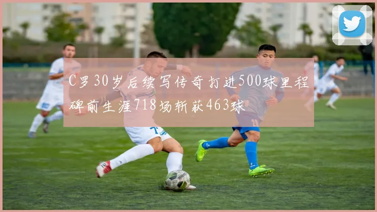 C罗30岁后续写传奇打进500球里程碑前生涯718场斩获463球