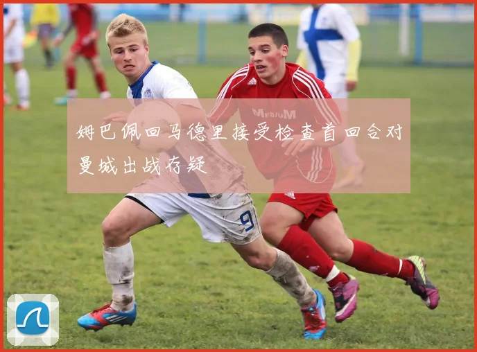 姆巴佩回马德里接受检查首回合对曼城出战存疑
