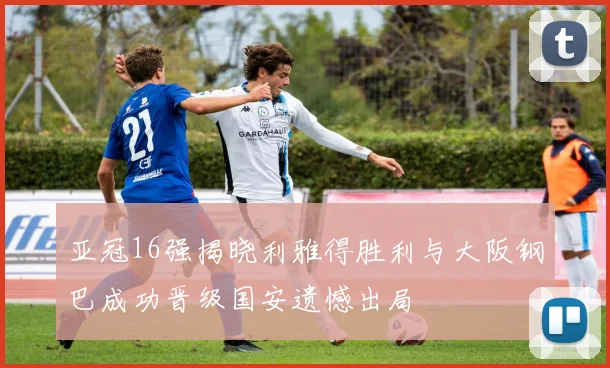 亚冠16强揭晓利雅得胜利与大阪钢巴成功晋级国安遗憾出局