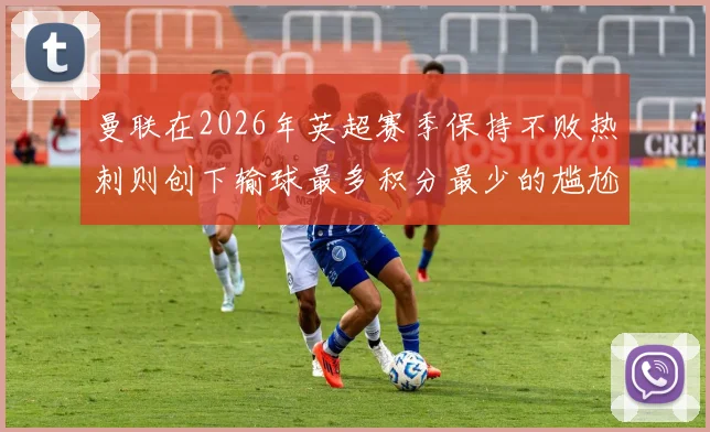 曼联在2026年英超赛季保持不败热刺则创下输球最多积分最少的尴尬纪录