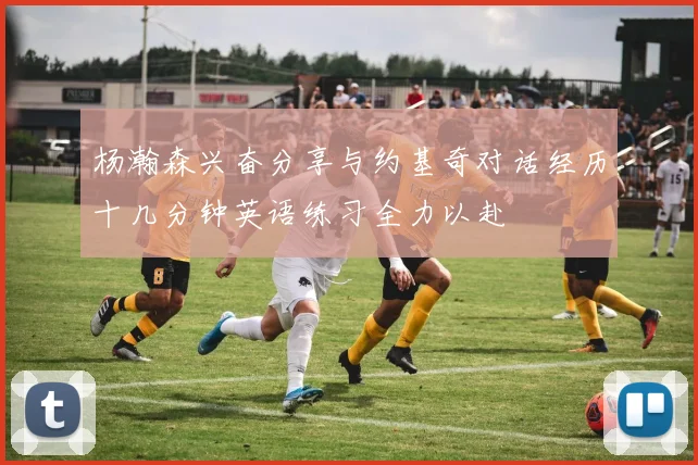 杨瀚森兴奋分享与约基奇对话经历十几分钟英语练习全力以赴