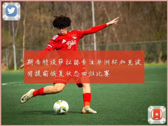 斯洛特谈萨拉赫专注非洲杯加克波将提前恢复状态回归比赛