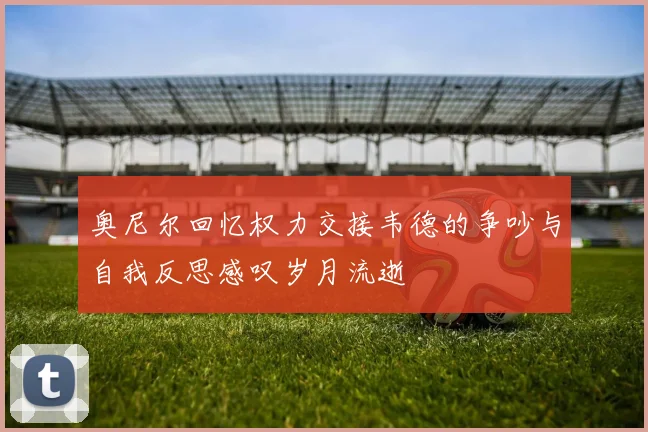 奥尼尔回忆权力交接韦德的争吵与自我反思感叹岁月流逝