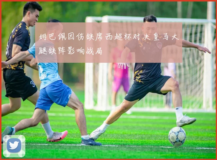 姆巴佩因伤缺席西超杯对决皇马大腿缺阵影响战局