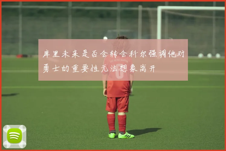 库里未来是否会转会科尔强调他对勇士的重要性无法想象离开