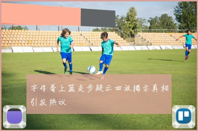 字母哥上篮走步疑云回放揭示真相引发热议