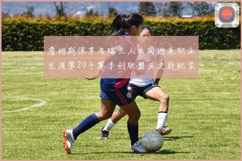 詹姆斯保罗洛瑞三人共同迎来职业生涯第20个赛季创联盟历史新纪录